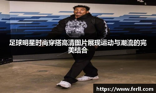 足球明星时尚穿搭高清图片展现运动与潮流的完美结合